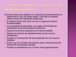 El primer paso para elaborar un manual de procedimientos es
determinar lo que se desea lograr. Para ello el analista
deberá hacer las siguientes preguntas:
 El objetivo tiene una razón de ser en algunos motivos
fundamentales:
 La necesidad de garantizar una rígida uniformidad de
tratamiento de las actividades periódicas.
 Reducir los errores operativos al máximo posible.
 Reducir el período de adiestramiento de los nuevos
empleados.
 Facilitar la introducción de los empleados en los nuevos
trabajos.
 Evitar que los cambios del sistema sean consecuencia de
decisiones demasiado rápidas.
 Facilitar el tratamiento de un buen nivel organizacional.
 