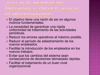  El objetivo tiene una razón de ser en algunos
motivos fundamentales:
 La necesidad de garantizar una rígida
uniformidad de tratamiento de las actividades
periódicas.
 Reducir los errores operativos al máximo posible.
 Reducir el período de adiestramiento de los
nuevos empleados.
 Facilitar la introducción de los empleados en los
nuevos trabajos.
 Evitar que los cambios del sistema sean
consecuencia de decisiones demasiado rápidas.
 Facilitar el tratamiento de un buen nivel
organizacional.
 