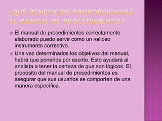  El manual de procedimientos correctamente
elaborado puedo servir como un valioso
instrumento correctivo.
 Una vez determinados los objetivos del manual,
habrá que ponerlos por escrito. Esto ayudará al
analista a tener la certeza de que son lógicos. El
propósito del manual de procedimientos es
asegurar que sus usuarios se comporten de una
manera específica.
 