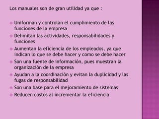 Los manuales son de gran utilidad ya que :
 Uniforman y controlan el cumplimiento de las
funciones de la empresa
 Delimitan las actividades, responsabilidades y
funciones
 Aumentan la eficiencia de los empleados, ya que
indican lo que se debe hacer y como se debe hacer
 Son una fuente de información, pues muestran la
organización de la empresa
 Ayudan a la coordinación y evitan la duplicidad y las
fugas de responsabilidad
 Son una base para el mejoramiento de sistemas
 Reducen costos al incrementar la eficiencia
 