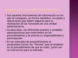  Son aquellos instrumentos de información en los
que se consignan, en forma metódica, los pasos y
operaciones que deben seguirse para la
realización de las funciones de una unidad
administrativa.
 Se describen, los diferentes puestos o unidades
administrativas que intervienen en los
procedimientos y se precisa su responsabilidad y
participación
 En los manuales de procedimientos se
acostumbra incluir las “formas” que se emplean
en el procedimiento de que se trate, junto con
un instructivo para su llamado.
 