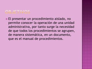  El presentar un procedimiento aislado, no
permite conocer la operación de una unidad
administrativa, por tanto surge la necesidad
de que todos los procedimientos se agrupen,
de manera sistemática, en un documento,
que es el manual de procedimientos.
 
