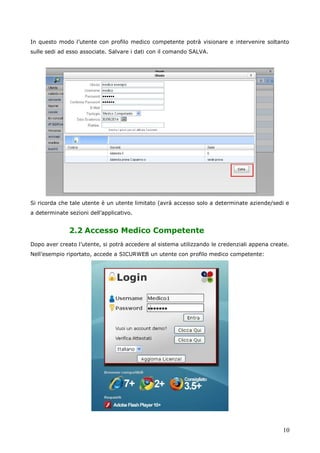 10
In questo modo l’utente con profilo medico competente potrà visionare e intervenire soltanto
sulle sedi ad esso associate. Salvare i dati con il comando SALVA.
Si ricorda che tale utente è un utente limitato (avrà accesso solo a determinate aziende/sedi e
a determinate sezioni dell’applicativo.
2.2 Accesso Medico Competente
Dopo aver creato l’utente, si potrà accedere al sistema utilizzando le credenziali appena create.
Nell’esempio riportato, accede a SICURWEB un utente con profilo medico competente:
 