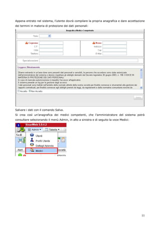 11
Appena entrato nel sistema, l’utente dovrà compilare la propria anagrafica e dare accettazione
dei termini in materia di protezione dei dati personali:
Salvare i dati con il comando Salva.
Si crea così un’anagrafica dei medici competenti, che l’amministratore del sistema potrà
consultare selezionando il menù Admin, in alto a sinistra e di seguito la voce Medici:
 