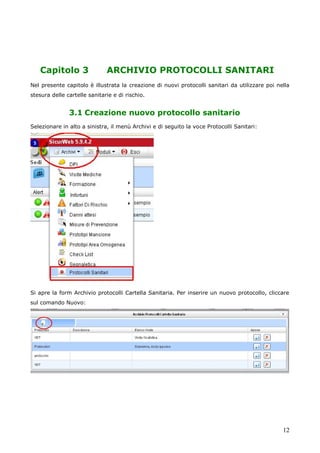 12
Capitolo 3 ARCHIVIO PROTOCOLLI SANITARI
Nel presente capitolo è illustrata la creazione di nuovi protocolli sanitari da utilizzare poi nella
stesura delle cartelle sanitarie e di rischio.
3.1 Creazione nuovo protocollo sanitario
Selezionare in alto a sinistra, il menù Archivi e di seguito la voce Protocolli Sanitari:
Si apre la form Archivio protocolli Cartella Sanitaria. Per inserire un nuovo protocollo, cliccare
sul comando Nuovo:
 