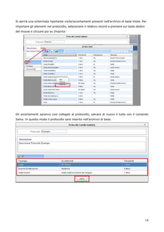 14
Si aprirà una schermata riportante visite/accertamenti presenti nell’archivio di base Visite. Per
importare gli elementi nel protocollo, selezionare il relativo record e premere sul tasto destro
del mouse e cliccare poi su Importa:
Gli accertamenti saranno così collegati al protocollo, salvare di nuovo il tutto con il comando
Salva. In questo modo il protocollo sarà inserito nell’archivio di base.
 