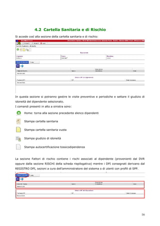 16
4.2 Cartella Sanitaria e di Rischio
Si accede così alla sezione della cartella sanitaria e di rischio:
In questa sezione si potranno gestire le visite preventive e periodiche e settare il giudizio di
idoneità del dipendente selezionato.
I comandi presenti in alto a sinistra sono:
Home: torna alla sezione precedente elenco dipendenti
Stampa cartella sanitaria
Stampa cartella sanitaria vuota
Stampa giudizio di idoneità
Stampa autocertificazione tossicodipendenza
La sezione Fattori di rischio contiene i rischi associati al dipendente (provenienti dal DVR
oppure dalla sezione RISCHI della scheda riepilogativa) mentre i DPI consegnati derivano dal
REGISTRO DPI, sezioni a cura dell’amministratore del sistema o di utenti con profili di SPP.
 