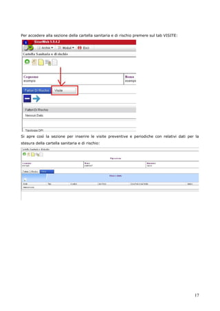 17
Per accedere alla sezione della cartella sanitaria e di rischio premere sul tab VISITE:
Si apre così la sezione per inserire le visite preventive e periodiche con relativi dati per la
stesura della cartella sanitaria e di rischio:
 