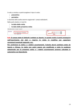 19
In alto a sinistra si potrà scegliere il tipo di visita:
 preventiva
 periodica
a seconda della scelta saranno aggiornati i campi sottostanti.
Nella parte destra si inserirà:
 la data della visita
 la data della prossima visita
N.B: Il campo stato di default è settato su Aperto, in questo modo si potrà proseguire
nell’inserimento dei dati e riaprire la visita in modifica per apportare
correzioni/eventuali aggiunte, ecc.
Per archiviare la visita e i relativi accertamenti, l’utente dovrà cambiare stato da
Aperto a Chiuso, la visita non potrà essere più modificata e tutte le scadenze
selezionate per la prossima visita e i relativi accertamenti saranno calcolate in
automatico sul dipendente.
 