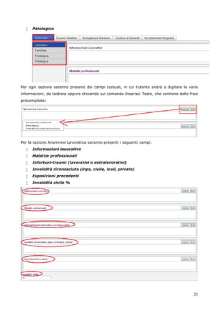 21
 Patologica
Per ogni sezione saranno presenti dei campi testuali, in cui l’utente andrà a digitare le varie
informazioni, da tastiera oppure cliccando sul comando Inserisci Testo, che contiene delle frasi
precompilate:
Per la sezione Anamnesi Lavorativa saranno presenti i seguenti campi:
 Informazioni lavorative
 Malattie professionali
 Infortuni-traumi (lavorativi o extralavorativi)
 Invalidità riconosciuta (inps, civile, inail, private)
 Esposizioni precedenti
 Invalidità civile %
 