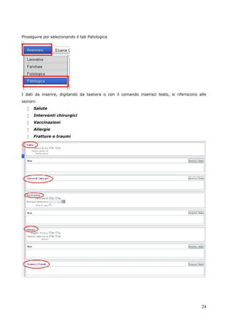 24
Proseguire poi selezionando il tab Patologica
I dati da inserire, digitando da tastiera o con il comando inserisci testo, si riferiscono alle
sezioni:
 Salute
 Interventi chirurgici
 Vaccinazioni
 Allergie
 Fratture e traumi
 