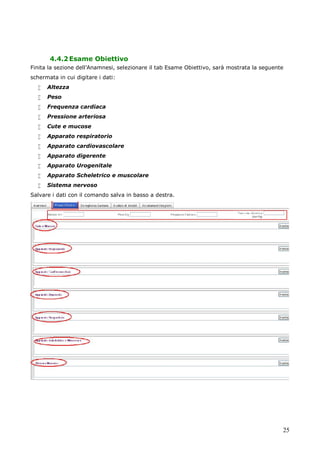 25
4.4.2Esame Obiettivo
Finita la sezione dell’Anamnesi, selezionare il tab Esame Obiettivo, sarà mostrata la seguente
schermata in cui digitare i dati:
 Altezza
 Peso
 Frequenza cardiaca
 Pressione arteriosa
 Cute e mucose
 Apparato respiratorio
 Apparato cardiovascolare
 Apparato digerente
 Apparato Urogenitale
 Apparato Scheletrico e muscolare
 Sistema nervoso
Salvare i dati con il comando salva in basso a destra.
 