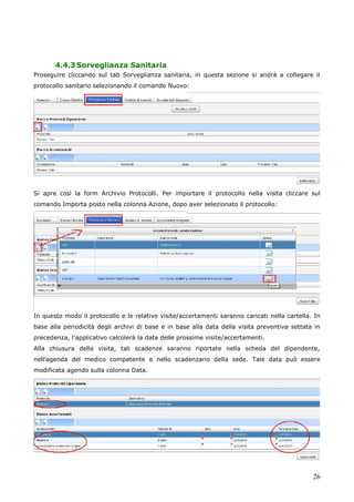 26
4.4.3Sorveglianza Sanitaria
Proseguire cliccando sul tab Sorveglianza sanitaria, in questa sezione si andrà a collegare il
protocollo sanitario selezionando il comando Nuovo:
Si apre così la form Archivio Protocolli. Per importare il protocollo nella visita cliccare sul
comando Importa posto nella colonna Azione, dopo aver selezionato il protocollo:
In questo modo il protocollo e le relative visite/accertamenti saranno caricati nella cartella. In
base alla periodicità degli archivi di base e in base alla data della visita preventiva settata in
precedenza, l’applicativo calcolerà la data delle prossime visite/accertamenti.
Alla chiusura della visita, tali scadenze saranno riportate nella scheda del dipendente,
nell’agenda del medico competente e nello scadenzario della sede. Tale data può essere
modificata agendo sulla colonna Data.
 