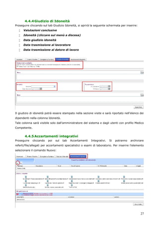 27
4.4.4Giudizio di Idoneità
Proseguire cliccando sul tab Giudizio Idoneità, si aprirà la seguente schermata per inserire:
 Valutazioni conclusive
 Idoneità (cliccare sul menù a discesa)
 Data giudizio idoneità
 Data trasmissione al lavoratore
 Data trasmissione al datore di lavoro
Il giudizio di idoneità potrà essere stampato nella sezione visite e sarà riportato nell’elenco dei
dipendenti nella colonna Idoneità.
Tale colonna sarà visibile solo dall’amministratore del sistema e dagli utenti con profilo Medico
Competente.
4.4.5Accertamenti integrativi
Proseguire cliccando poi sul tab Accertamenti Integrativi. Si potranno archiviare
referti/file/allegati per accertamenti specialistici o esami di laboratorio. Per inserire l’elemento
selezionare il comando Nuovo:
 