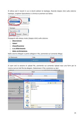 28
Si attiva così il record in cui si dovrà settare la tipologia, facendo doppio click sulla colonna
tipologia, scegliere Specialistico o chimico e premere sul Salva:
Proseguire allo stesso modo (doppio click) sulle colonne:
 Descrizione
 Valori
 Classificazione
 n.ro Riferimento
 Data archiviazione.
Nella colonna Allegati si potrà collegare il file, premendo sul comando Allega:
Si apre così la sezione di upload file, premendo sul comando Upload esce una form per la
ricerca (sul pc) del file da allegare. Selezionare il file e premere su Apri:
 