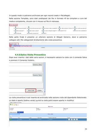 29
In questo modo si potranno archiviare per ogni record creato n file/allegati.
Nella sezione Template, sono stati predisposti dei file in formato rtf da compilare a cura del
medico competente, cliccare con il mouse sul file di interesse.
Nella parte finale è presente un ulteriore sezione di Allegati Generici, dove si potranno
collegare altri file collegandoli direttamente alla visita preventiva.
4.4.6Salva Visita Preventiva
Dopo aver inserito i dati delle varie sezioni, è necessario salvare la visita con il comando Salva
e premere il Comando Indietro.
La visita preventiva è così inserita ed archiviata nella sezione visite del dipendente Selezionato.
Lo stato è aperto (bollino verde) quindi la visita potrà essere aperta in modifica:
 