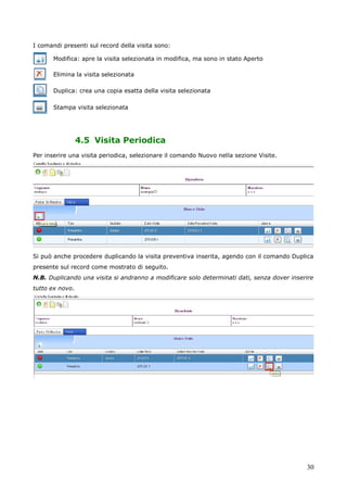 30
I comandi presenti sul record della visita sono:
Modifica: apre la visita selezionata in modifica, ma sono in stato Aperto
Elimina la visita selezionata
Duplica: crea una copia esatta della visita selezionata
Stampa visita selezionata
4.5 Visita Periodica
Per inserire una visita periodica, selezionare il comando Nuovo nella sezione Visite.
Si può anche procedere duplicando la visita preventiva inserita, agendo con il comando Duplica
presente sul record come mostrato di seguito.
N.B. Duplicando una visita si andranno a modificare solo determinati dati, senza dover inserire
tutto ex novo.
 