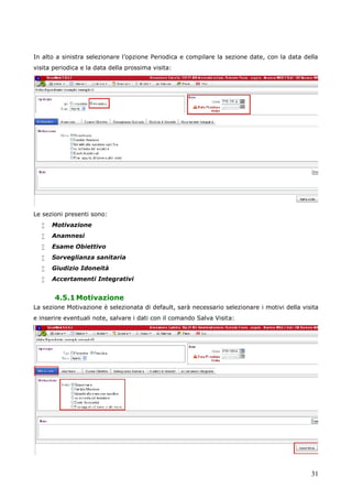 31
In alto a sinistra selezionare l’opzione Periodica e compilare la sezione date, con la data della
visita periodica e la data della prossima visita:
Le sezioni presenti sono:
 Motivazione
 Anamnesi
 Esame Obiettivo
 Sorveglianza sanitaria
 Giudizio Idoneità
 Accertamenti Integrativi
4.5.1Motivazione
La sezione Motivazione è selezionata di default, sarà necessario selezionare i motivi della visita
e inserire eventuali note, salvare i dati con il comando Salva Visita:
 