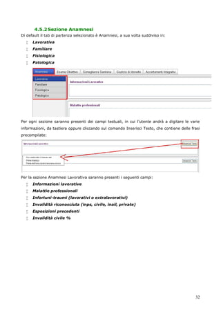 32
4.5.2Sezione Anamnesi
Di default il tab di partenza selezionato è Anamnesi, a sua volta suddiviso in:
 Lavorativa
 Familiare
 Fisiologica
 Patologica
Per ogni sezione saranno presenti dei campi testuali, in cui l’utente andrà a digitare le varie
informazioni, da tastiera oppure cliccando sul comando Inserisci Testo, che contiene delle frasi
precompilate:
Per la sezione Anamnesi Lavorativa saranno presenti i seguenti campi:
 Informazioni lavorative
 Malattie professionali
 Infortuni-traumi (lavorativi o extralavorativi)
 Invalidità riconosciuta (inps, civile, inail, private)
 Esposizioni precedenti
 Invalidità civile %
 