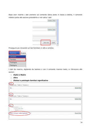 34
Dopo aver inserito i dati premere sul comando Salva posto in basso a destra, il comando
indietro porta alla sezione precedente e non salva i dati
Proseguire poi cliccando sul tab Familiare in alto a sinistra:
I dati da inserire, digitando da tastiera o con il comando inserisci testo, si riferiscono alle
sezioni:
 Padre e Madre
 Altro
 Diatesi o patologie familiari significative
 