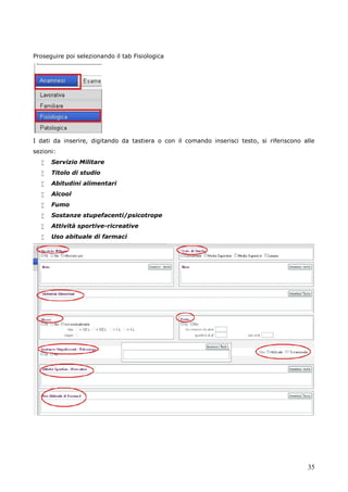 35
Proseguire poi selezionando il tab Fisiologica
I dati da inserire, digitando da tastiera o con il comando inserisci testo, si riferiscono alle
sezioni:
 Servizio Militare
 Titolo di studio
 Abitudini alimentari
 Alcool
 Fumo
 Sostanze stupefacenti/psicotrope
 Attività sportive-ricreative
 Uso abituale di farmaci
 