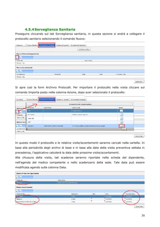 38
4.5.4Sorveglianza Sanitaria
Proseguire cliccando sul tab Sorveglianza sanitaria, in questa sezione si andrà a collegare il
protocollo sanitario selezionando il comando Nuovo:
Si apre così la form Archivio Protocolli. Per importare il protocollo nella visita cliccare sul
comando Importa posto nella colonna Azione, dopo aver selezionato il protocollo:
In questo modo il protocollo e le relative visite/accertamenti saranno caricati nella cartella. In
base alla periodicità degli archivi di base e in base alla data della visita preventiva settata in
precedenza, l’applicativo calcolerà la data delle prossime visite/accertamenti.
Alla chiusura della visita, tali scadenze saranno riportate nella scheda del dipendente,
nell’agenda del medico competente e nello scadenzario della sede. Tale data può essere
modificata agendo sulla colonna Data.
 