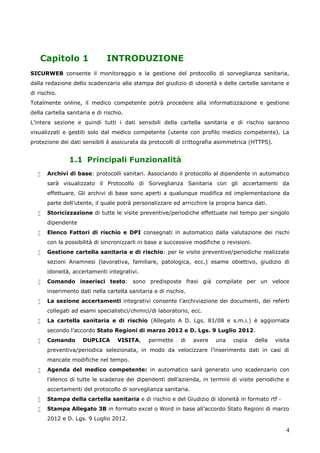 4
Capitolo 1 INTRODUZIONE
SICURWEB consente il monitoraggio e la gestione del protocollo di sorveglianza sanitaria,
dalla redazione dello scadenzario alla stampa del giudizio di idoneità e delle cartelle sanitarie e
di rischio.
Totalmente online, il medico competente potrà procedere alla informatizzazione e gestione
della cartella sanitaria e di rischio.
L’intera sezione e quindi tutti i dati sensibili della cartella sanitaria e di rischio saranno
visualizzati e gestiti solo dal medico competente (utente con profilo medico competente). La
protezione dei dati sensibili è assicurata da protocolli di crittografia asimmetrica (HTTPS).
1.1 Principali Funzionalità
 Archivi di base: protocolli sanitari. Associando il protocollo al dipendente in automatico
sarà visualizzato il Protocollo di Sorveglianza Sanitaria con gli accertamenti da
effettuare. Gli archivi di base sono aperti a qualunque modifica ed implementazione da
parte dell’utente, il quale potrà personalizzare ed arricchire la propria banca dati.
 Storicizzazione di tutte le visite preventive/periodiche effettuate nel tempo per singolo
dipendente
 Elenco Fattori di rischio e DPI consegnati in automatico dalla valutazione dei rischi
con la possibilità di sincronizzarli in base a successive modifiche o revisioni.
 Gestione cartella sanitaria e di rischio: per le visite preventive/periodiche realizzate
sezioni Anamnesi (lavorativa, familiare, patologica, ecc.) esame obiettivo, giudizio di
idoneità, accertamenti integrativi.
 Comando inserisci testo: sono predisposte frasi già compilate per un veloce
inserimento dati nella cartella sanitaria e di rischio.
 La sezione accertamenti integrativi consente l’archiviazione dei documenti, dei referti
collegati ad esami specialistici/chimici/di laboratorio, ecc.
 La cartella sanitaria e di rischio (Allegato A D. Lgs. 81/08 e s.m.i.) è aggiornata
secondo l’accordo Stato Regioni di marzo 2012 e D. Lgs. 9 Luglio 2012.
 Comando DUPLICA VISITA, permette di avere una copia della visita
preventiva/periodica selezionata, in modo da velocizzare l’inserimento dati in casi di
mancate modifiche nel tempo.
 Agenda del medico competente: in automatico sarà generato uno scadenzario con
l'elenco di tutte le scadenze dei dipendenti dell’azienda, in termini di visite periodiche e
accertamenti del protocollo di sorveglianza sanitaria.
 Stampa della cartella sanitaria e di rischio e del Giudizio di idoneità in formato rtf ·
 Stampa Allegato 3B in formato excel o Word in base all’accordo Stato Regioni di marzo
2012 e D. Lgs. 9 Luglio 2012.
 