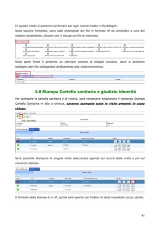 41
In questo modo si potranno archiviare per ogni record creato n file/allegati.
Nella sezione Template, sono stati predisposti dei file in formato rtf da compilare a cura del
medico competente, cliccare con il mouse sul file di interesse.
Nella parte finale è presente un ulteriore sezione di Allegati Generici, dove si potranno
collegare altri file collegandoli direttamente alla visita preventiva.
4.6 Stampa Cartella sanitaria e giudizio idoneità
Per stampare la cartella sanitaria e di rischio, sarà necessario selezionare il comando Stampa
Cartella Sanitaria in alto a sinistra, saranno stampate tutte le visite presenti in stato
chiuso:
Sarà possibile stampare la singola visita selezionata agendo sul record della visita e poi sul
comando stampa:
Il formato della stampa è in rtf, quindi sarà aperto con l’editor di testo impostato sul pc utente.
 