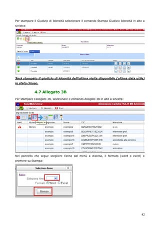 42
Per stampare il Giudizio di Idoneità selezionare il comando Stampa Giudizio Idoneità in alto a
sinistra:
Sarà stampato il giudizio di idoneità dell’ultima visita disponibile (ultima data utile)
in stato chiuso.
4.7 Allegato 3B
Per stampare l’allegato 3B, selezionare il comando Allegato 3B in alto a sinistra:
Nel pannello che segue scegliere l’anno dal menù a discesa, il formato (word o excel) e
premere su Stampa:
 