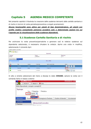 43
Capitolo 5 AGENDA MEDICO COMPETENTE
Nel presente capitolo è illustrata la creazione delle scadenze derivanti dalla cartella sanitaria e
di rischio in termini di visita periodica/preventiva e singoli accertamenti.
Alcune funzionalità sono attive per utenti di tipo Amministratore, gli utenti con
profilo medico competente potranno accedere solo a determinate sezioni tra cui
l’agenda per la visualizzazione delle scadenze dipendenti,
5.1 Scadenze Cartella Sanitaria e di rischio
Per archiviare le visite preventive/periodiche e generare così le relative scadenze sul
dipendente selezionato, è necessario chiudere la visita/e. Aprire una visita in modifica,
selezionando il comando Apri:
In alto a sinistra selezionare dal menù a discesa lo stato CHIUSO, salvare la visita con il
comando Salva in basso a destra:
 