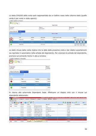 44
Lo stato CHIUSO della visita sarà rappresentato da un bollino rosso nella colonna stato (quello
verde è per visite in stato aperto):
Lo stato chiuso della visita implica che la data della prossima visita e dei relativi accertamenti
sia riportata in automatico nella scheda del dipendente. Per visionare la scheda del dipendente,
premere sul comando Home in alto a sinistra:
Si ritorna alla schermata Dipendenti Sede. Effettuare un doppio click con il mouse sul
dipendente selezionato:
 