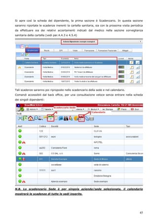 45
Si apre così la scheda del dipendente, la prima sezione è Scadenzario. In questa sezione
saranno riportate le scadenze inerenti la cartella sanitaria, sia con la prossima visita periodica
da effettuare sia dei relativi accertamenti indicati dal medico nella sezione sorveglianza
sanitaria della cartella (vedi par.4.4.3 e 4.5.4)
Tali scadenze saranno poi riproposte nello scadenzario della sede e nel calendario.
Comandi accessibili dal back office, per una consultazione veloce senza entrare nella scheda
dei singoli dipendenti:
N.B. Lo scadenzario Sede è per singola azienda/sede selezionata, il calendario
mostrerà le scadenze di tutte le sedi inserite.
 