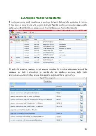 46
5.2 Agenda Medico Competente
Il medico compente potrà visualizzare le scadenze derivanti dalla cartella sanitaria e di rischio.
A tale scopo è stata creata una sezione chiamata Agenda medico competente, raggiungibile
dalla sezione Dipendenti Sede selezionando il comando Agenda Medico Competente
Si aprirà la seguente sezione, in cui saranno riportate le prossime visite/accertamenti da
eseguire per tutti i dipendenti (si ricorda che tali scadenze derivano dalle visite
preventive/periodiche in stato chiuso della sezione cartella sanitaria e di rischio).
 