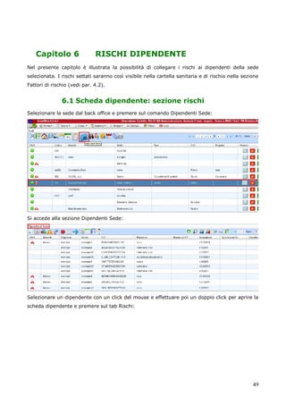 49
Capitolo 6 RISCHI DIPENDENTE
Nel presente capitolo è illustrata la possibilità di collegare i rischi ai dipendenti della sede
selezionata. I rischi settati saranno così visibile nella cartella sanitaria e di rischio nella sezione
Fattori di rischio (vedi par. 4.2).
6.1 Scheda dipendente: sezione rischi
Selezionare la sede dal back office e premere sul comando Dipendenti Sede:
Si accede alla sezione Dipendenti Sede:
Selezionare un dipendente con un click del mouse e effettuare poi un doppio click per aprire la
scheda dipendente e premere sul tab Rischi:
 