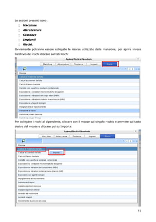 51
Le sezioni presenti sono:
 Macchine
 Attrezzature
 Sostanze
 Impianti
 Rischi.
Ovviamente potranno essere collegate le risorse utilizzate dalla mansione, per aprire invece
l’archivio dei rischi cliccare sul tab Rischi:
Per collegare i rischi al dipendente, cliccare con il mouse sul singolo rischio e premere sul tasto
destro del mouse e cliccare poi su Importa:
 