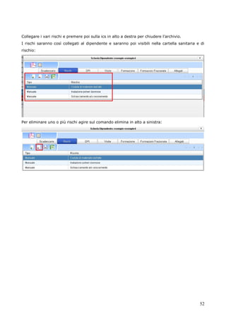 52
Collegare i vari rischi e premere poi sulla ics in alto a destra per chiudere l’archivio.
I rischi saranno così collegati al dipendente e saranno poi visibili nella cartella sanitaria e di
rischio:
Per eliminare uno o più rischi agire sul comando elimina in alto a sinistra:
 