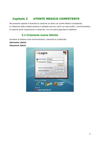6
Capitolo 2 UTENTE MEDICO COMPETENTE
Nel presente capitolo è illustrata la creazione di utenti con profilo Medico Competente.
La redazione della cartella sanitaria è abilitata solo per utenti con tale profilo. L’amministratore
di sistema potrà visualizzarne il contenuto, ma non potrà apportarne modifiche.
2.1 Creazione nuovo Utente
Accedere al sistema come amministratore, inserendo le credenziali:
Username: Admin
Password: Admin
 