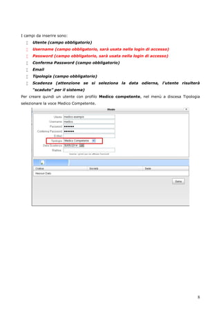 8
I campi da inserire sono:
 Utente (campo obbligatorio)
 Username (campo obbligatorio, sarà usata nella login di accesso)
 Password (campo obbligatorio, sarà usata nella login di accesso)
 Conferma Password (campo obbligatorio)
 Email
 Tipologia (campo obbligatorio)
 Scadenza (attenzione se si seleziona la data odierna, l’utente risulterà
“scaduto” per il sistema)
Per creare quindi un utente con profilo Medico competente, nel menù a discesa Tipologia
selezionare la voce Medico Competente.
 