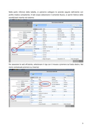 9
Nella parte inferiore della tabella, si potranno collegare le aziende seguite dall’utente con
profilo medico competente. A tale scopo selezionare il comando Nuovo, si aprirà l’elenco delle
società/sedi inserite nel sistema:
Per associare le sedi all’utente, selezionare il rigo con il mouse e premere sul tasto destro. Nel
menù contestuale premere su Inserisci
 
