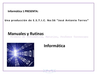 Informática 1 PRESENTA:


Una producción de E.S.T.I.C. No:56 “José Antonio Torres”




  Manuales y Rutinas

                            Informática




                              1
 
