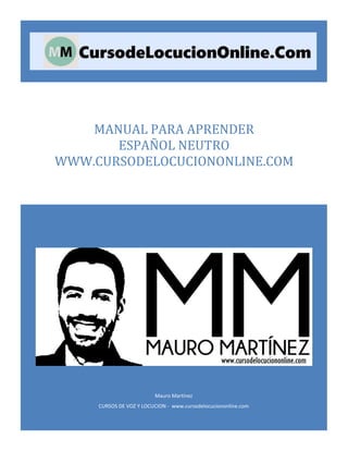 Mauro Martínez
CURSOS DE VOZ Y LOCUCION - www.cursodelocuciononline.com
MANUAL PARA APRENDER
ESPAÑOL NEUTRO
WWW.CURSODELOCUCIONONLINE.COM
 