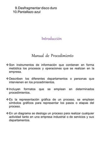 9.Desfragmentar disco duro
10.Pantallazo azul
Introducción
Manual de Procedimiento
Son instrumentos de información que contienen en forma
metódica los procesos y operaciones que se realizan en la
empresa.
Describen los diferentes departamentos o personas que
intervienen en los procedimientos.
Incluyen formatos que se emplean en determinados
procedimientos.
Es la representación gráfica de un proceso, se emplean
símbolos gráficos para representar los pasos o etapas del
proceso.
En un diagrama se desloga un proceso para realizar cualquier
actividad tanto en una empresa industrial o de servicios y sus
departamentos.
 