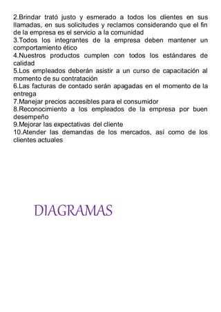 2.Brindar trató justo y esmerado a todos los clientes en sus
llamadas, en sus solicitudes y reclamos considerando que el fin
de la empresa es el servicio a la comunidad
3.Todos los integrantes de la empresa deben mantener un
comportamiento ético
4.Nuestros productos cumplen con todos los estándares de
calidad
5.Los empleados deberán asistir a un curso de capacitación al
momento de su contratación
6.Las facturas de contado serán apagadas en el momento de la
entrega
7.Manejar precios accesibles para el consumidor
8.Reconocimiento a los empleados de la empresa por buen
desempeño
9.Mejorar las expectativas del cliente
10.Atender las demandas de los mercados, así como de los
clientes actuales
DIAGRAMAS
 