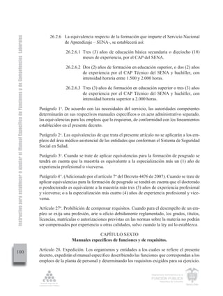 Instructivo para establecer o ajustar el Manual Específico de Funciones y de Competencias Laborales


                                                                                                            26.2.6 La equivalencia respecto de la formación que imparte el Servicio Nacional
                                                                                                                   de Aprendizaje – SENA-, se establecerá así:

                                                                                                                     26.2.6.1 Tres (3) años de educación básica secundaria o dieciocho (18)
                                                                                                                              meses de experiencia, por el CAP del SENA.

                                                                                                                     26.2.6.2 Dos (2) años de formación en educación superior, o dos (2) años
                                                                                                                              de experiencia por el CAP Técnico del SENA y bachiller, con
                                                                                                                              intensidad horaria entre 1.500 y 2.000 horas.

                                                                                                                     26.2.6.3 Tres (3) años de formación en educación superior o tres (3) años
                                                                                                                              de experiencia por el CAP Técnico del SENA y bachiller, con
                                                                                                                              intensidad horaria superior a 2.000 horas.

                                                                                                      Parágrafo 1o. De acuerdo con las necesidades del servicio, las autoridades competentes
                                                                                                      determinarán en sus respectivos manuales específicos o en acto administrativo separado,
                                                                                                      las equivalencias para los empleos que lo requieran, de conformidad con los lineamientos
                                                                                                      establecidos en el presente decreto.

                                                                                                      Parágrafo 2o. Las equivalencias de que trata el presente artículo no se aplicarán a los em-
                                                                                                      pleos del área médico-asistencial de las entidades que conforman el Sistema de Seguridad
                                                                                                      Social en Salud.

                                                                                                      Parágrafo 3o. Cuando se trate de aplicar equivalencias para la formación de posgrado se
                                                                                                      tendrá en cuenta que la maestría es equivalente a la especialización más un (1) año de
                                                                                                      experiencia profesional o viceversa.

                                                                                                      Parágrafo 4°. (Adicionado por el artículo 7º del Decreto 4476 de 2007). Cuando se trate de
                                                                                                      aplicar equivalencias para la formación de posgrado se tendrá en cuenta que el doctorado
                                                                                                      o posdoctorado es equivalente a la maestría más tres (3) años de experiencia profesional
                                                                                                      y viceversa; o a la especialización más cuatro (4) años de experiencia profesional y vice-
                                                                                                      versa.

                                                                                                      Artículo 27º. Prohibición de compensar requisitos. Cuando para el desempeño de un em-
                                                                                                      pleo se exija una profesión, arte u oficio debidamente reglamentado, los grados, títulos,
                                                                                                      licencias, matrículas o autorizaciones previstas en las normas sobre la materia no podrán
                                                                                                      ser compensados por experiencia u otras calidades, salvo cuando la ley así lo establezca.

                                                                                                                                     CAPÍTULO SEXTO
                                                                                                                        Manuales específicos de funciones y de requisitos.

                                                                                                      Artículo 28. Expedición. Los organismos y entidades a los cuales se refiere el presente
100
                                                                                                      decreto, expedirán el manual específico describiendo las funciones que correspondan a los
                                                                                                      empleos de la planta de personal y determinando los requisitos exigidos para su ejercicio.

                                                                                                                                                                     Departamento Administrativo de la

                                                                                                                                                                     FUNCIÓN PÚBLICA
                                                                                                                                                                             República de Colombia
 