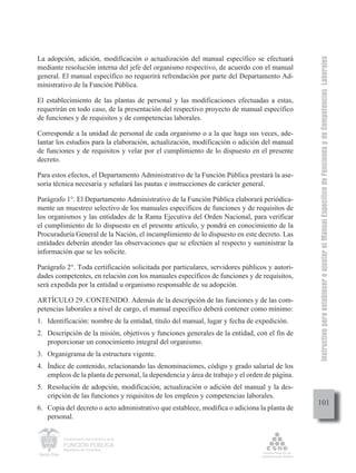 Instructivo para establecer o ajustar el Manual Específico de Funciones y de Competencias Laborales
La adopción, adición, modificación o actualización del manual específico se efectuará
mediante resolución interna del jefe del organismo respectivo, de acuerdo con el manual
general. El manual específico no requerirá refrendación por parte del Departamento Ad-
ministrativo de la Función Pública.

El establecimiento de las plantas de personal y las modificaciones efectuadas a estas,
requerirán en todo caso, de la presentación del respectivo proyecto de manual específico
de funciones y de requisitos y de competencias laborales.

Corresponde a la unidad de personal de cada organismo o a la que haga sus veces, ade-
lantar los estudios para la elaboración, actualización, modificación o adición del manual
de funciones y de requisitos y velar por el cumplimiento de lo dispuesto en el presente
decreto.

Para estos efectos, el Departamento Administrativo de la Función Pública prestará la ase-
soría técnica necesaria y señalará las pautas e instrucciones de carácter general.

Parágrafo 1°. El Departamento Administrativo de la Función Pública elaborará periódica-
mente un muestreo selectivo de los manuales específicos de funciones y de requisitos de
los organismos y las entidades de la Rama Ejecutiva del Orden Nacional, para verificar
el cumplimiento de lo dispuesto en el presente artículo, y pondrá en conocimiento de la
Procuraduría General de la Nación, el incumplimiento de lo dispuesto en este decreto. Las
entidades deberán atender las observaciones que se efectúen al respecto y suministrar la
información que se les solicite.

Parágrafo 2°. Toda certificación solicitada por particulares, servidores públicos y autori-
dades competentes, en relación con los manuales específicos de funciones y de requisitos,
será expedida por la entidad u organismo responsable de su adopción.

ARTÍCULO 29. CONTENIDO. Además de la descripción de las funciones y de las com-
petencias laborales a nivel de cargo, el manual específico deberá contener como mínimo:
1. Identificación: nombre de la entidad, título del manual, lugar y fecha de expedición.
2. Descripción de la misión, objetivos y funciones generales de la entidad, con el fin de
   proporcionar un conocimiento integral del organismo.
3. Organigrama de la estructura vigente.
4. Índice de contenido, relacionando las denominaciones, código y grado salarial de los
   empleos de la planta de personal, la dependencia y área de trabajo y el orden de página.
5. Resolución de adopción, modificación, actualización o adición del manual y la des-
   cripción de las funciones y requisitos de los empleos y competencias laborales.
                                                                                              101
6. Copia del decreto o acto administrativo que establece, modifica o adiciona la planta de
   personal.


         Departamento Administrativo de la

         FUNCIÓN PÚBLICA
         República de Colombia
 