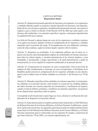 Instructivo para establecer o ajustar el Manual Específico de Funciones y de Competencias Laborales


                                                                                                                                        CAPÍTULO SÉPTIMO
                                                                                                                                         Disposiciones finales

                                                                                                      Artículo 30. Adopción del manual específico de funciones y de requisitos. Los organismos
                                                                                                      y entidades deberán expedir su respectivo manual específico de funciones y de requisitos,
                                                                                                      dentro de los seis (6) meses siguientes a la publicación del presente decreto, salvo para los
                                                                                                      empleos a que se refiere el artículo 10 del Decreto 2539 de 2005 que están sujetos a los
                                                                                                      términos allí establecidos. Los manuales específicos vigentes, continuarán rigiendo hasta
                                                                                                      la expedición del nuevo manual.

                                                                                                      Los Jefes de Personal o quienes hagan sus veces de los organismos y entidades a quienes
                                                                                                      se les aplica este decreto, deberán verificar el cumplimiento de los requisitos y calidades
                                                                                                      requeridos para la posesión del cargo. El incumplimiento de esta obligación constituye
                                                                                                      causal de mala conducta, según las normas legales vigentes sobre la materia.

                                                                                                      Artículo 31. Requisitos ya acreditados. A los empleados públicos que al entrar en vi-
                                                                                                      gencia este decreto estén desempeñando empleos de conformidad con normas anteriores,
                                                                                                      para todos los efectos legales, y mientras permanezcan en los mismos empleos, o sean
                                                                                                      trasladados o incorporados a cargos equivalentes o de igual denominación y grado de
                                                                                                      remuneración, no se les exigirán los requisitos establecidos en el presente decreto.

                                                                                                      Artículo 32. Compensación de requisitos en casos excepcionales. Para la provisión de
                                                                                                      empleos de libre nombramiento y remoción, en casos excepcionales, el Presidente de la
                                                                                                      República podrá autorizar la compensación de los requisitos señalados en este decreto,
                                                                                                      para lo cual se deberá surtir el trámite señalado en el artículo 11 del Decreto Ley 770 de
                                                                                                      2005.

                                                                                                      Artículo 33. Manuales específicos de las entidades con sistemas especiales. Los lineamien-
                                                                                                      tos señalados en el presente decreto, serán tenidos en cuenta por las entidades públicas
                                                                                                      del orden nacional con sistemas especiales de nomenclatura y clasificación de empleos,
                                                                                                      cuando se trate de elaborar, actualizar, o modificar sus manuales específicos, sin perjuicio
                                                                                                      de sus disposiciones específicas sobre la materia.

                                                                                                      Corresponde al jefe de personal o quien haga sus veces, efectuar la verificación del cum-
                                                                                                      plimiento de lo dispuesto en el presente artículo.

                                                                                                      Artículo 34. Equivalencias para los empleos pertenecientes al personal civil del Ministerio
                                                                                                      de Defensa Nacional, de las Fuerzas Militares y la Policía Nacional. Establécense, a partir
                                                                                                      de la vigencia de este decreto, las siguientes equivalencias para los empleos pertenecientes
                                                                                                      al personal civil del Ministerio de Defensa Nacional, de las Fuerzas Militares y la Policía
102
                                                                                                      Nacional, únicamente para lo relacionado con los requisitos de estudio y experiencia de
                                                                                                      que trata el Decreto 770 de 2005 y sus normas reglamentarias, así:

                                                                                                                                                                       Departamento Administrativo de la

                                                                                                                                                                       FUNCIÓN PÚBLICA
                                                                                                                                                                               República de Colombia
 