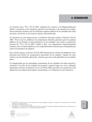 II. INTRODUCCIÓN


Los decretos leyes 770 y 785 de 20051 establecen los criterios y la obligatoriedad para
definir e incorporar en los manuales específicos de funciones y de requisitos las compe-
tencias laborales mínimas, para los diferentes empleos públicos de las entidades del orden
nacional y territorial, en sus sectores central y descentralizado.

En desarrollo de estas disposiciones, el Gobierno Nacional expidió el Decreto 2539 de
2005, “Por el cual se establecen las competencias laborales generales para los empleos
públicos de los distintos niveles jerárquicos de las entidades a las cuales se aplican los
decretos ley 770 y 785 de 2005”, donde se fijan las competencias comportamentales
comunes a los servidores públicos y las comportamentales mínimas que corresponden por
cada nivel jerárquico de empleos2.

De la misma manera, el decreto 2539 de 2005 determina los criterios de obligatorio cum-
plimiento para definir las competencias funcionales de los empleos. Algunos de estos
criterios son de inmediata aplicación3, mientras que otros serán aplicables en un mediano
plazo.

Es indispensable que las autoridades nominadoras de las entidades del orden nacional y
territorial y los jefes de las unidades de personal o quienes hagan sus veces, obligadas
legalmente a ello por lo dispuesto en la Ley 909 de 2004, procedan en lo pertinente a dar
aplicación a las disposiciones legales mencionadas y a lo dispuesto en este instructivo.




1   Ver artículos 13 y 28 del Decreto Ley 785 de 2005 para el caso de las entidades territoriales, y los artículos 5º y 12 del Decreto Ley 770 de 2005,

2
    aplicable a las entidades nacionales.
    Ver artículos 7º y 8º del Decreto 2539 de 2005.
                                                                                                                                                          11
3   Ver numerales 5.1 y 5.2 del artículo 5º del Decreto 2539 de 2005, respecto de los parámetros de aplicación inmediata, que son equivalentes a los
    contemplados en los numerales 10.5 y 10.6 del artículo10 del mismo Decreto.




              Departamento Administrativo de la

              FUNCIÓN PÚBLICA
              República de Colombia
 