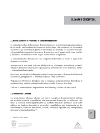 III. MARCO CONCEPTUAL




3.1. Manual Específico de Funciones y de Competencias Laborales

El manual específico de funciones y de competencias es un instrumento de administración
de personal a través del cual se establecen las funciones y las competencias laborales de
los empleos que conforman la planta de personal de una entidad y los requerimientos exi-
gidos para el desempeño de los mismos. Se constituye en el soporte técnico que justifica
y da sentido a la existencia de los cargos en una entidad u organismo.

El manual específico de funciones y de competencias laborales, se orienta al logro de los
siguientes propósitos:

Instrumentar la marcha de procesos administrativos tales como: selección de personal,
inducción de nuevos funcionarios, capacitación y entrenamiento en los puestos de trabajo
y evaluación del desempeño.

Generar en los miembros de la organización el compromiso con el desempeño eficiente de
los empleos, entregándoles la información básica sobre los mismos.

Proporcionar información de soporte para la planeación e implementación de medidas de
mejoramiento y modernización administrativas, estudio de cargas de trabajo.

Facilitar el establecimiento de parámetros de eficiencia y criterios de autocontrol.


3.2. Competencias Laborales

Las competencias laborales refieren a un nuevo concepto en la administración pública,
que se define como la “capacidad de una persona para desempeñar, en diferentes con-
textos y con base en los requerimientos de calidad y resultados esperados en el sector
público, las funciones inherentes a un empleo; capacidad que está determinada por los
conocimientos, destrezas, habilidades, valores, actitudes y aptitudes que debe poseer y
demostrar el empleado público”1.
                                                                                             13
1   Decreto 2539 de 2005, artículo 2o.




              Departamento Administrativo de la

              FUNCIÓN PÚBLICA
              República de Colombia
 