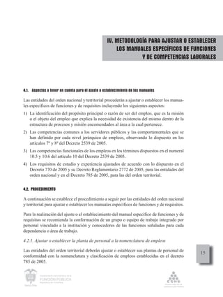 IV. METODOLOGÍA PARA AJUSTAR O ESTABLECER
                                                       LOS MANUALES ESPECÍFICOS DE FUNCIONES
                                                                Y DE COMPETENCIAS LABORALES



4.1. Aspectos a tener en cuenta para el ajuste o establecimiento de los manuales

Las entidades del orden nacional y territorial procederán a ajustar o establecer los manua-
les específicos de funciones y de requisitos incluyendo los siguientes aspectos:
1) La identificación del propósito principal o razón de ser del empleo, que es la misión
   o el objeto del empleo que explica la necesidad de existencia del mismo dentro de la
   estructura de procesos y misión encomendados al área a la cual pertenece.
2) Las competencias comunes a los servidores públicos y las comportamentales que se
   han definido por cada nivel jerárquico de empleos, observando lo dispuesto en los
   artículos 7º y 8º del Decreto 2539 de 2005.
3) Las competencias funcionales de los empleos en los términos dispuestos en el numeral
   10.5 y 10.6 del artículo 10 del Decreto 2539 de 2005.
4) Los requisitos de estudio y experiencia ajustados de acuerdo con lo dispuesto en el
   Decreto 770 de 2005 y su Decreto Reglamentario 2772 de 2005, para las entidades del
   orden nacional y en el Decreto 785 de 2005, para las del orden territorial.


4.2. PROCEDIMIENTO

A continuación se establece el procedimiento a seguir por las entidades del orden nacional
y territorial para ajustar o establecer los manuales específicos de funciones y de requisitos.

Para la realización del ajuste o el establecimiento del manual específico de funciones y de
requisitos se recomienda la conformación de un grupo o equipo de trabajo integrado por
personal vinculado a la institución y conocedores de las funciones señaladas para cada
dependencia o área de trabajo.

4.2.1. Ajustar o establecer la planta de personal a la nomenclatura de empleos

Las entidades del orden territorial deberán ajustar o establecer sus plantas de personal de
                                                                                                 15
conformidad con la nomenclatura y clasificación de empleos establecidas en el decreto
785 de 2005.

          Departamento Administrativo de la

          FUNCIÓN PÚBLICA
          República de Colombia
 