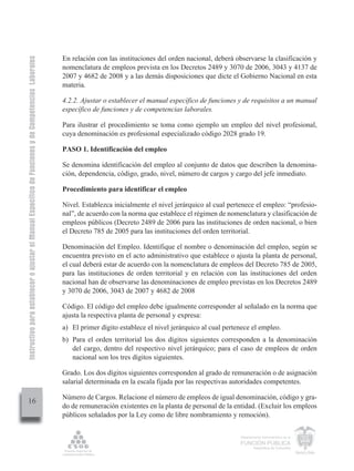 Instructivo para establecer o ajustar el Manual Específico de Funciones y de Competencias Laborales


                                                                                                      En relación con las instituciones del orden nacional, deberá observarse la clasificación y
                                                                                                      nomenclatura de empleos prevista en los Decretos 2489 y 3070 de 2006, 3043 y 4137 de
                                                                                                      2007 y 4682 de 2008 y a las demás disposiciones que dicte el Gobierno Nacional en esta
                                                                                                      materia.

                                                                                                      4.2.2. Ajustar o establecer el manual específico de funciones y de requisitos a un manual
                                                                                                      específico de funciones y de competencias laborales.

                                                                                                      Para ilustrar el procedimiento se toma como ejemplo un empleo del nivel profesional,
                                                                                                      cuya denominación es profesional especializado código 2028 grado 19.

                                                                                                      PASO 1. Identificación del empleo

                                                                                                      Se denomina identificación del empleo al conjunto de datos que describen la denomina-
                                                                                                      ción, dependencia, código, grado, nivel, número de cargos y cargo del jefe inmediato.

                                                                                                      Procedimiento para identificar el empleo

                                                                                                      Nivel. Establezca inicialmente el nivel jerárquico al cual pertenece el empleo: “profesio-
                                                                                                      nal”, de acuerdo con la norma que establece el régimen de nomenclatura y clasificación de
                                                                                                      empleos públicos (Decreto 2489 de 2006 para las instituciones de orden nacional, o bien
                                                                                                      el Decreto 785 de 2005 para las instituciones del orden territorial.

                                                                                                      Denominación del Empleo. Identifique el nombre o denominación del empleo, según se
                                                                                                      encuentra previsto en el acto administrativo que establece o ajusta la planta de personal,
                                                                                                      el cual deberá estar de acuerdo con la nomenclatura de empleos del Decreto 785 de 2005,
                                                                                                      para las instituciones de orden territorial y en relación con las instituciones del orden
                                                                                                      nacional han de observarse las denominaciones de empleo previstas en los Decretos 2489
                                                                                                      y 3070 de 2006, 3043 de 2007 y 4682 de 2008

                                                                                                      Código. El código del empleo debe igualmente corresponder al señalado en la norma que
                                                                                                      ajusta la respectiva planta de personal y expresa:
                                                                                                      a) El primer dígito establece el nivel jerárquico al cual pertenece el empleo.
                                                                                                      b) Para el orden territorial los dos dígitos siguientes corresponden a la denominación
                                                                                                         del cargo, dentro del respectivo nivel jerárquico; para el caso de empleos de orden
                                                                                                         nacional son los tres dígitos siguientes.

                                                                                                      Grado. Los dos dígitos siguientes corresponden al grado de remuneración o de asignación
                                                                                                      salarial determinada en la escala fijada por las respectivas autoridades competentes.

                                                                                                      Número de Cargos. Relacione el número de empleos de igual denominación, código y gra-
         16
                                                                                                      do de remuneración existentes en la planta de personal de la entidad. (Excluir los empleos
                                                                                                      públicos señalados por la Ley como de libre nombramiento y remoción).


                                                                                                                                                                     Departamento Administrativo de la

                                                                                                                                                                     FUNCIÓN PÚBLICA
                                                                                                                                                                             República de Colombia
 